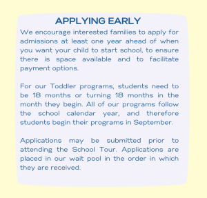 Image with text: APPLYING EARLY - We encourage interested families to apply for admissions at least one year ahead of when you want your child to start school, to ensure there is space available and to facilitate payment options. For our Toddler programs, students need to be 18 months or turning 18 months in the month they begin. All of our programs follow the school calendar year, and therefore students begin their programs in September. Applications may be submitted prior to attending the School Tour. Applications are placed in our wait pool in the order in which they are received. 